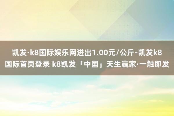 凯发·k8国际娱乐网进出1.00元/公斤-凯发k8国际首页登录 k8凯发「中国」天生赢家·一触即发