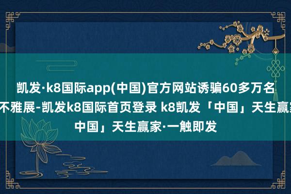 凯发·k8国际app(中国)官方网站诱骗60多万名中国不雅众不雅展-凯发k8国际首页登录 k8凯发「中国」天生赢家·一触即发