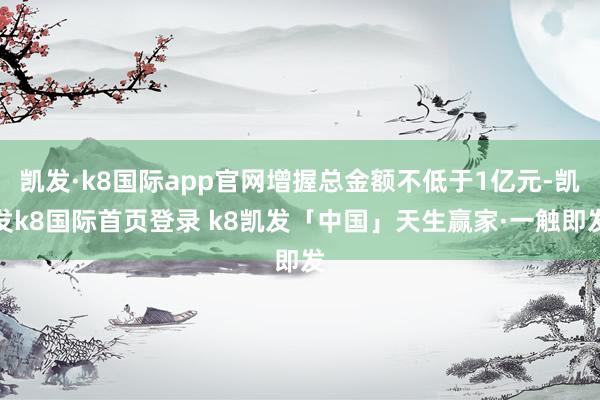 凯发·k8国际app官网增握总金额不低于1亿元-凯发k8国际首页登录 k8凯发「中国」天生赢家·一触即发