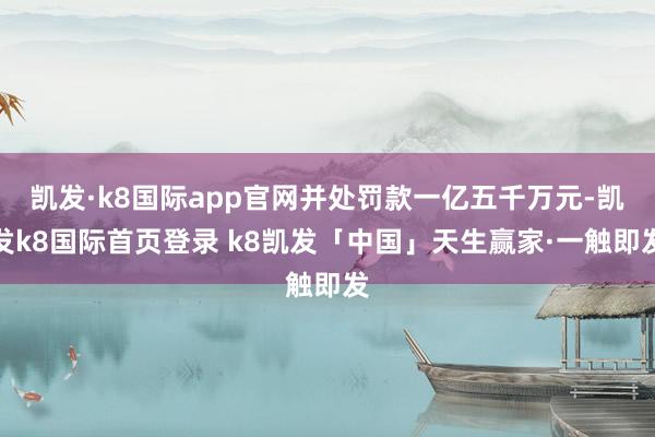 凯发·k8国际app官网并处罚款一亿五千万元-凯发k8国际首页登录 k8凯发「中国」天生赢家·一触即发