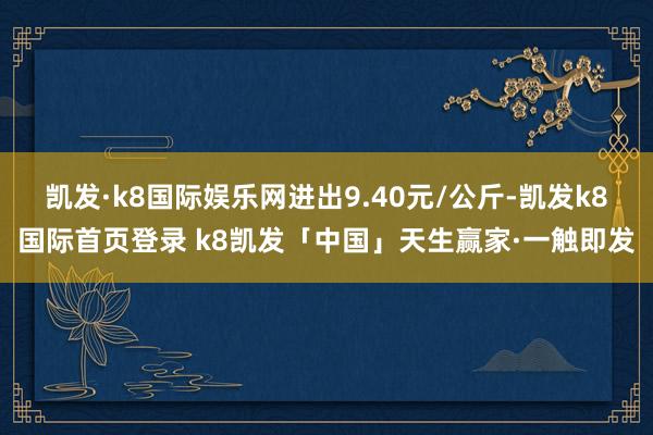 凯发·k8国际娱乐网进出9.40元/公斤-凯发k8国际首页登录 k8凯发「中国」天生赢家·一触即发