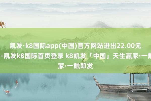凯发·k8国际app(中国)官方网站进出22.00元/公斤-凯发k8国际首页登录 k8凯发「中国」天生赢家·一触即发