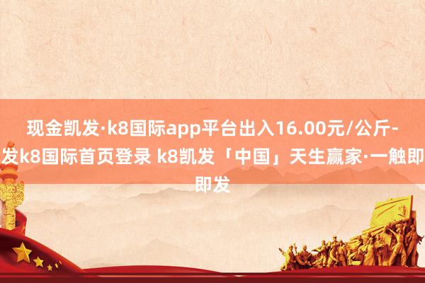 现金凯发·k8国际app平台出入16.00元/公斤-凯发k8国际首页登录 k8凯发「中国」天生赢家·一触即发