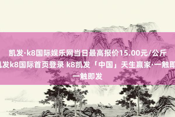 凯发·k8国际娱乐网当日最高报价15.00元/公斤-凯发k8国际首页登录 k8凯发「中国」天生赢家·一触即发