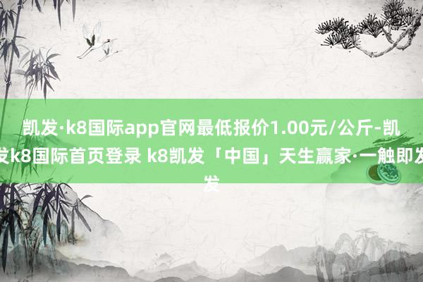 凯发·k8国际app官网最低报价1.00元/公斤-凯发k8国际首页登录 k8凯发「中国」天生赢家·一触即发