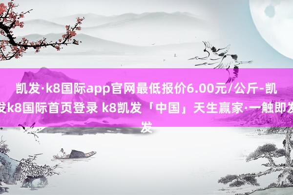凯发·k8国际app官网最低报价6.00元/公斤-凯发k8国际首页登录 k8凯发「中国」天生赢家·一触即发
