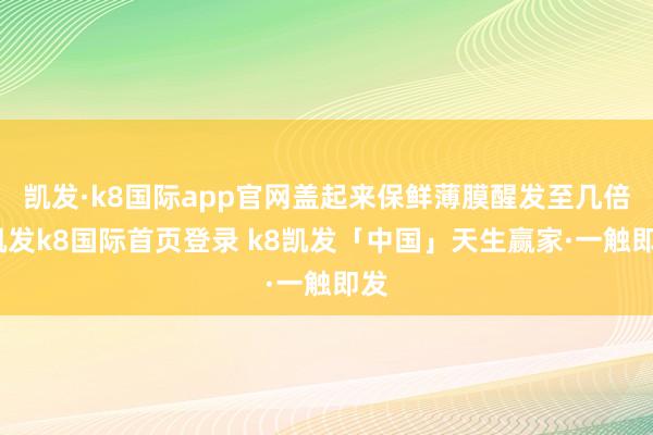 凯发·k8国际app官网盖起来保鲜薄膜醒发至几倍-凯发k8国际首页登录 k8凯发「中国」天生赢家·一触即发