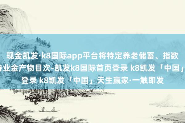 现金凯发·k8国际app平台将特定养老储蓄、指数基金纳入个东谈主待业金产物目次-凯发k8国际首页登录 k8凯发「中国」天生赢家·一触即发
