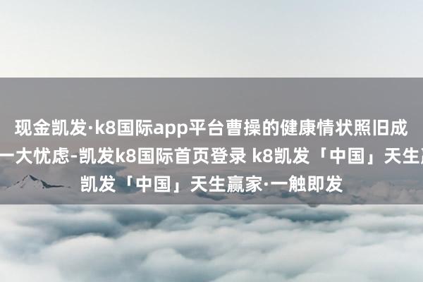 现金凯发·k8国际app平台曹操的健康情状照旧成为他们心中的一大忧虑-凯发k8国际首页登录 k8凯发「中国」天生赢家·一触即发