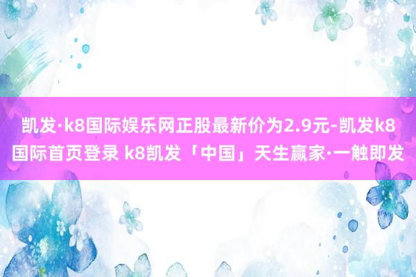 凯发·k8国际娱乐网正股最新价为2.9元-凯发k8国际首页登录 k8凯发「中国」天生赢家·一触即发
