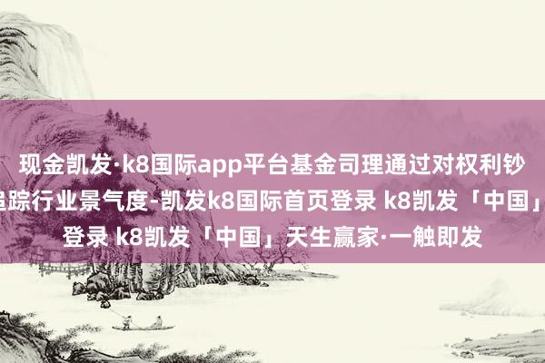 现金凯发·k8国际app平台基金司理通过对权利钞票的精挑细选缜密追踪行业景气度-凯发k8国际首页登录 k8凯发「中国」天生赢家·一触即发