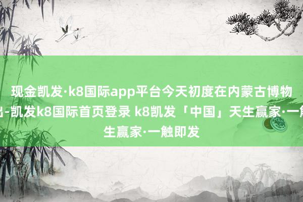 现金凯发·k8国际app平台今天初度在内蒙古博物院展出-凯发k8国际首页登录 k8凯发「中国」天生赢家·一触即发