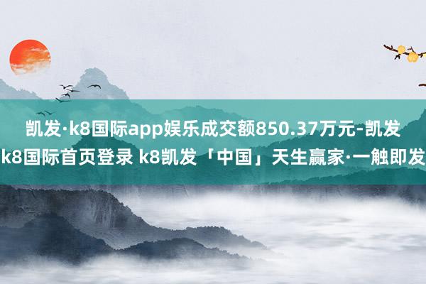 凯发·k8国际app娱乐成交额850.37万元-凯发k8国际首页登录 k8凯发「中国」天生赢家·一触即发