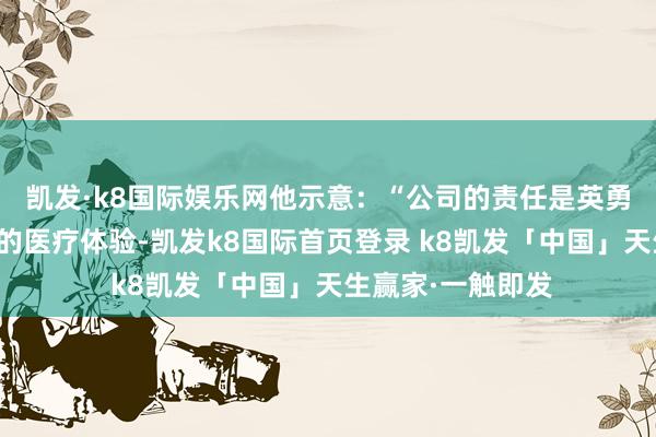 凯发·k8国际娱乐网他示意：“公司的责任是英勇栽培每个东谈主的医疗体验-凯发k8国际首页登录 k8凯发「中国」天生赢家·一触即发