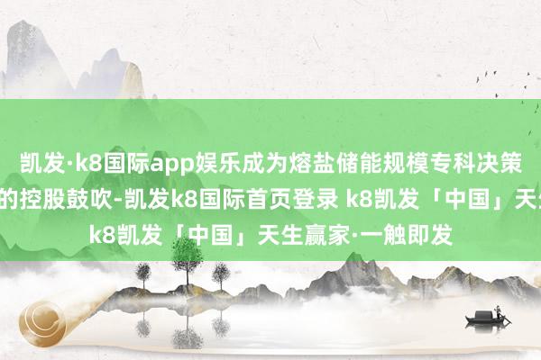 凯发·k8国际app娱乐成为熔盐储能规模专科决策提供商商丘森硕的控股鼓吹-凯发k8国际首页登录 k8凯发「中国」天生赢家·一触即发