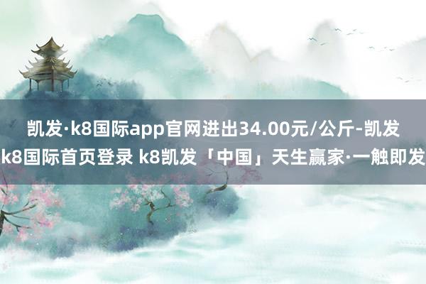 凯发·k8国际app官网进出34.00元/公斤-凯发k8国际首页登录 k8凯发「中国」天生赢家·一触即发