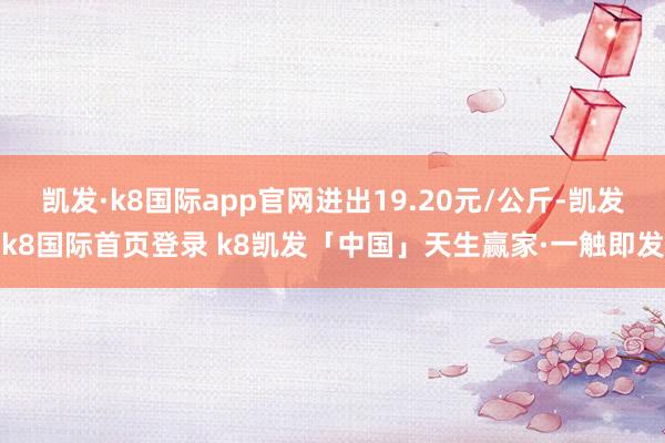 凯发·k8国际app官网进出19.20元/公斤-凯发k8国际首页登录 k8凯发「中国」天生赢家·一触即发