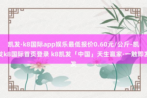 凯发·k8国际app娱乐最低报价0.60元/公斤-凯发k8国际首页登录 k8凯发「中国」天生赢家·一触即发